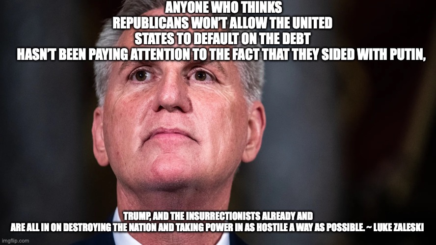 ANYONE WHO THINKS REPUBLICANS WON’T ALLOW THE UNITED STATES TO DEFAULT ON THE DEBT HASN’T BEEN PAYING ATTENTION TO THE FACT THAT THEY SIDED WITH PUTIN, TRUMP, AND THE INSURRECTIONISTS ALREADY AND ARE ALL IN ON DESTROYING THE NATION AND TAKING POWER IN AS HOSTILE A WAY AS POSSIBLE. ~ LUKE ZALESKI | made w/ Imgflip meme maker