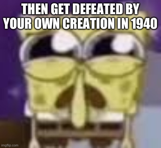 Spunchbop all sad n shit | THEN GET DEFEATED BY YOUR OWN CREATION IN 1940 | image tagged in spunchbop all sad n shit | made w/ Imgflip meme maker