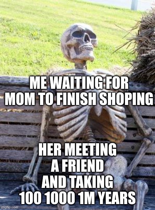 so true | ME WAITING FOR MOM TO FINISH SHOPING; HER MEETING A FRIEND AND TAKING 100 1000 1M YEARS | image tagged in memes,waiting skeleton | made w/ Imgflip meme maker