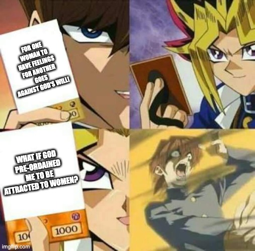 Gotta use their own logic against them | FOR ONE WOMAN TO HAVE FEELINGS FOR ANOTHER GOES AGAINST GOD'S WILL! WHAT IF GOD PRE-ORDAINED ME TO BE ATTRACTED TO WOMEN? | image tagged in yu gi oh,lgbt,modern problems require modern solutions | made w/ Imgflip meme maker