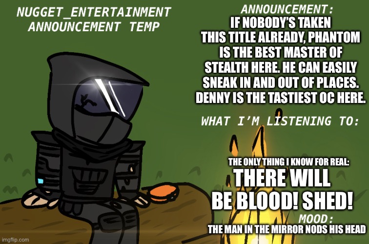 THE ONLY ONE! LEFT! WILL RIDE UPON THE DRAGON’S BACK! BECAUSE THE MOUNTAINS DON’T GIVE BACK WHAT THEY TAKE. OH NO, THERE WILL BE | IF NOBODY’S TAKEN THIS TITLE ALREADY, PHANTOM IS THE BEST MASTER OF STEALTH HERE. HE CAN EASILY SNEAK IN AND OUT OF PLACES. DENNY IS THE TASTIEST OC HERE. THE ONLY THING I KNOW FOR REAL:; THERE WILL BE BLOOD! SHED! THE MAN IN THE MIRROR NODS HIS HEAD | image tagged in nugget_entertainment announcement | made w/ Imgflip meme maker