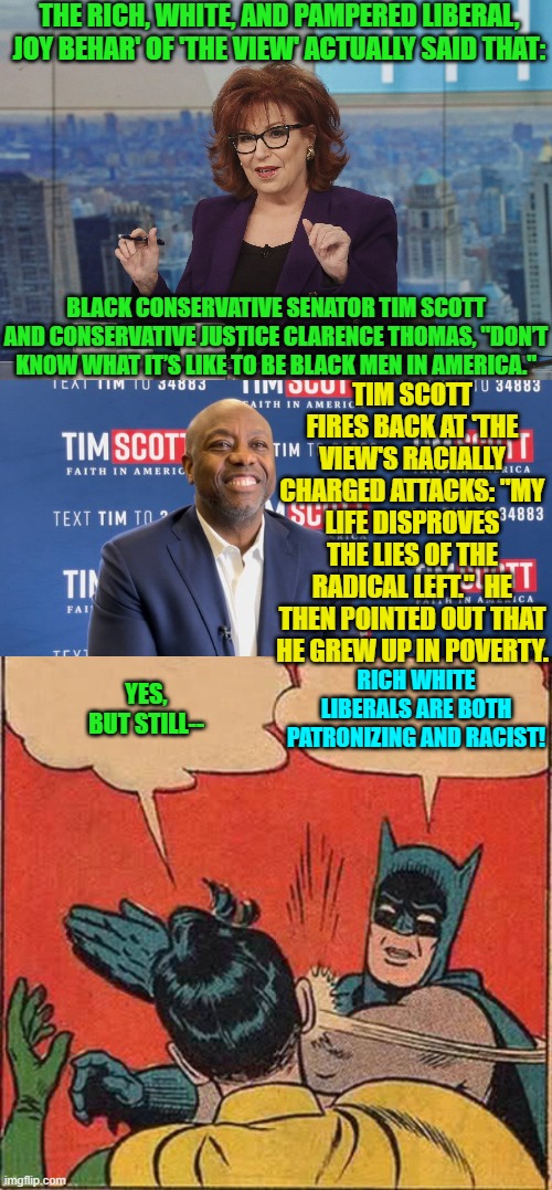 Just another day in the racist leftist political propaganda mill. | THE RICH, WHITE, AND PAMPERED LIBERAL, JOY BEHAR' OF 'THE VIEW' ACTUALLY SAID THAT:; BLACK CONSERVATIVE SENATOR TIM SCOTT AND CONSERVATIVE JUSTICE CLARENCE THOMAS, "DON’T KNOW WHAT IT’S LIKE TO BE BLACK MEN IN AMERICA."; TIM SCOTT FIRES BACK AT 'THE VIEW'S RACIALLY CHARGED ATTACKS: "MY LIFE DISPROVES THE LIES OF THE RADICAL LEFT."  HE THEN POINTED OUT THAT HE GREW UP IN POVERTY. RICH WHITE LIBERALS ARE BOTH PATRONIZING AND RACIST! YES, BUT STILL-- | image tagged in truth | made w/ Imgflip meme maker