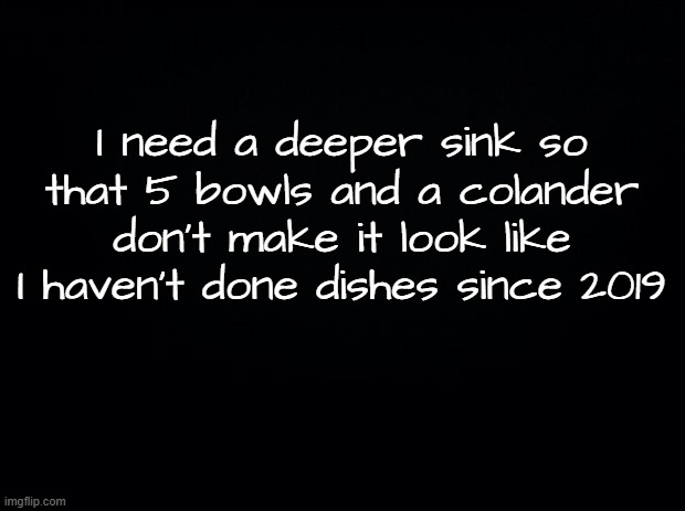 Dishes | I need a deeper sink so that 5 bowls and a colander don't make it look like I haven't done dishes since 2019 | image tagged in black background,dishes,washing dishes,sink | made w/ Imgflip meme maker