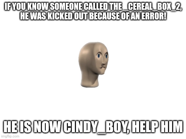 IF YOU KNOW SOMEONE CALLED THE _CEREAL_BOX_2, HE WAS KICKED OUT BECAUSE OF AN ERROR! HE IS NOW CINDY_BOY, HELP HIM | image tagged in oh no,help cindy_boy | made w/ Imgflip meme maker