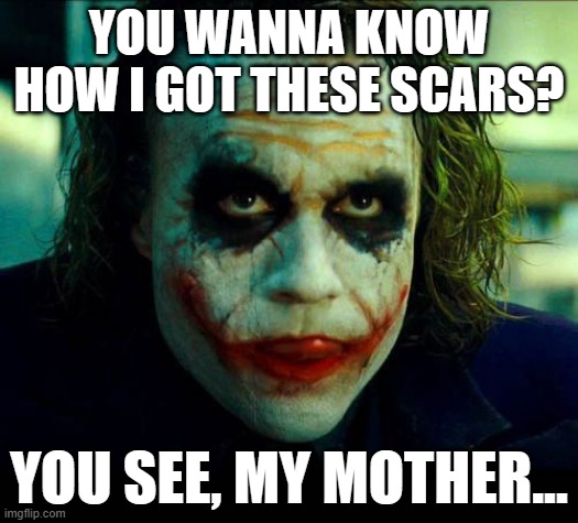 Joker. It's simple we kill the batman | YOU WANNA KNOW HOW I GOT THESE SCARS? YOU SEE, MY MOTHER... | image tagged in joker it's simple we kill the batman | made w/ Imgflip meme maker