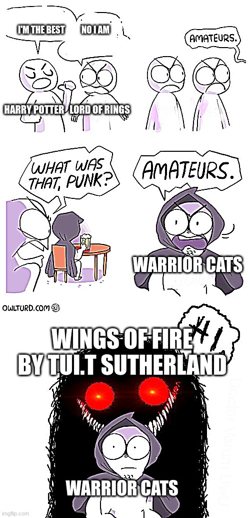 Amateurs 3.0 | HARRY POTTER   LORD OF RINGS WINGS OF FIRE BY TUI.T SUTHERLAND I'M THE BEST          NO I AM WARRIOR CATS WARRIOR CATS | image tagged in amateurs 3 0 | made w/ Imgflip meme maker