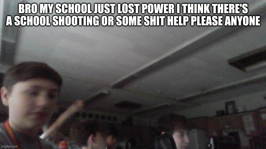 help please | BRO MY SCHOOL JUST LOST POWER I THINK THERE'S A SCHOOL SHOOTING OR SOME SHIT HELP PLEASE ANYONE | made w/ Imgflip meme maker