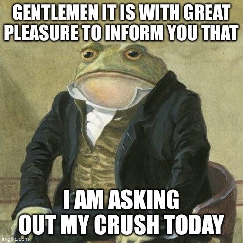 Wish me luck | GENTLEMEN IT IS WITH GREAT PLEASURE TO INFORM YOU THAT; I AM ASKING OUT MY CRUSH TODAY | image tagged in gentlemen it is with great pleasure to inform you that | made w/ Imgflip meme maker