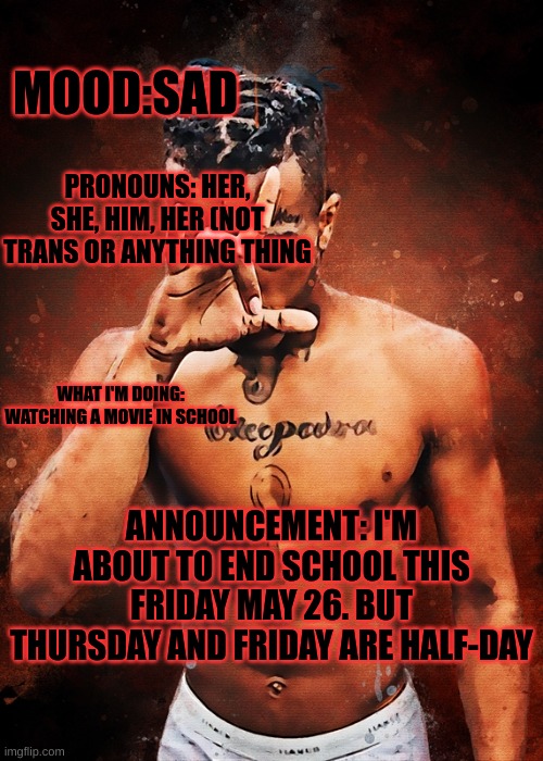 XXXTentacion template @17_Numb_RIP | MOOD:SAD; PRONOUNS: HER, SHE, HIM, HER (NOT TRANS OR ANYTHING THING; WHAT I'M DOING: WATCHING A MOVIE IN SCHOOL; ANNOUNCEMENT: I'M ABOUT TO END SCHOOL THIS FRIDAY MAY 26. BUT THURSDAY AND FRIDAY ARE HALF-DAY | image tagged in xxxtentacion template 17_numb_rip | made w/ Imgflip meme maker