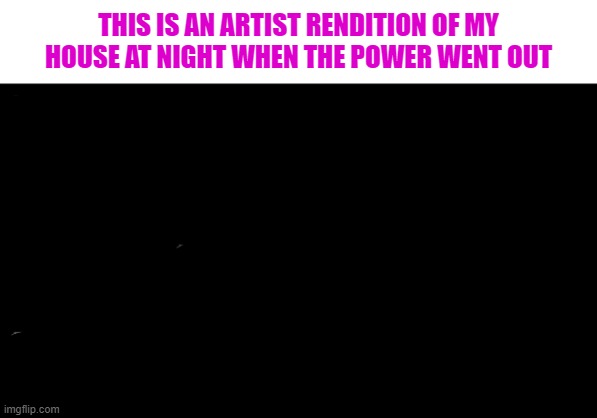 black screen | THIS IS AN ARTIST RENDITION OF MY HOUSE AT NIGHT WHEN THE POWER WENT OUT | image tagged in black screen | made w/ Imgflip meme maker