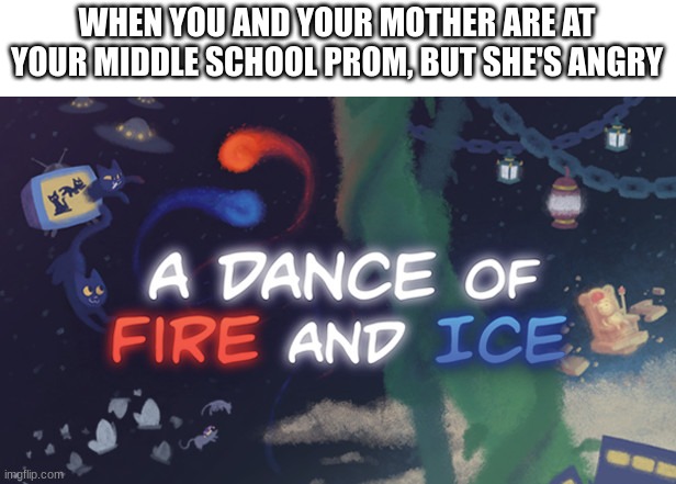 A Dance Of Fire And Ice | WHEN YOU AND YOUR MOTHER ARE AT YOUR MIDDLE SCHOOL PROM, BUT SHE'S ANGRY | image tagged in a dance of fire and ice | made w/ Imgflip meme maker