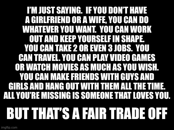 I’M JUST SAYING.  IF YOU DON’T HAVE
A GIRLFRIEND OR A WIFE, YOU CAN DO
WHATEVER YOU WANT.  YOU CAN WORK
OUT AND KEEP YOURSELF IN SHAPE.
YOU CAN TAKE 2 OR EVEN 3 JOBS.  YOU
CAN TRAVEL. YOU CAN PLAY VIDEO GAMES
OR WATCH MOVIES AS MUCH AS YOU WISH.
YOU CAN MAKE FRIENDS WITH GUYS AND
GIRLS AND HANG OUT WITH THEM ALL THE TIME.
ALL YOU’RE MISSING IS SOMEONE THAT LOVES YOU. BUT THAT’S A FAIR TRADE OFF | made w/ Imgflip meme maker
