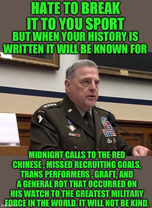 Yep | HATE TO BREAK IT TO YOU SPORT; BUT WHEN YOUR HISTORY IS WRITTEN IT WILL BE KNOWN FOR; MIDNIGHT CALLS TO THE RED CHINESE , MISSED RECRUITING GOALS, TRANS PERFORMERS , GRAFT, AND A GENERAL ROT THAT OCCURRED ON HIS WATCH TO THE GREATEST MILITARY FORCE IN THE WORLD. IT WILL NOT BE KIND. | image tagged in general mark milley | made w/ Imgflip meme maker