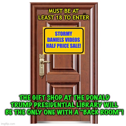 Behind The Door | MUST BE AT LEAST 18 TO ENTER; STORMY DANIELS VIDEOS
HALF PRICE SALE! THE GIFT SHOP AT THE DONALD TRUMP PRESIDENTIAL LIBRARY WILL BE THE ONLY ONE WITH A "BACK ROOM"! | image tagged in this door | made w/ Imgflip meme maker