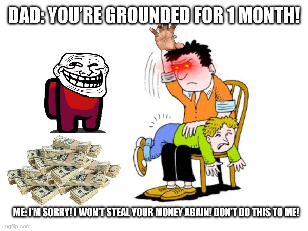 You’re grounded | DAD: YOU’RE GROUNDED FOR 1 MONTH! ME: I’M SORRY! I WON’T STEAL YOUR MONEY AGAIN! DON’T DO THIS TO ME! | image tagged in too funny | made w/ Imgflip meme maker