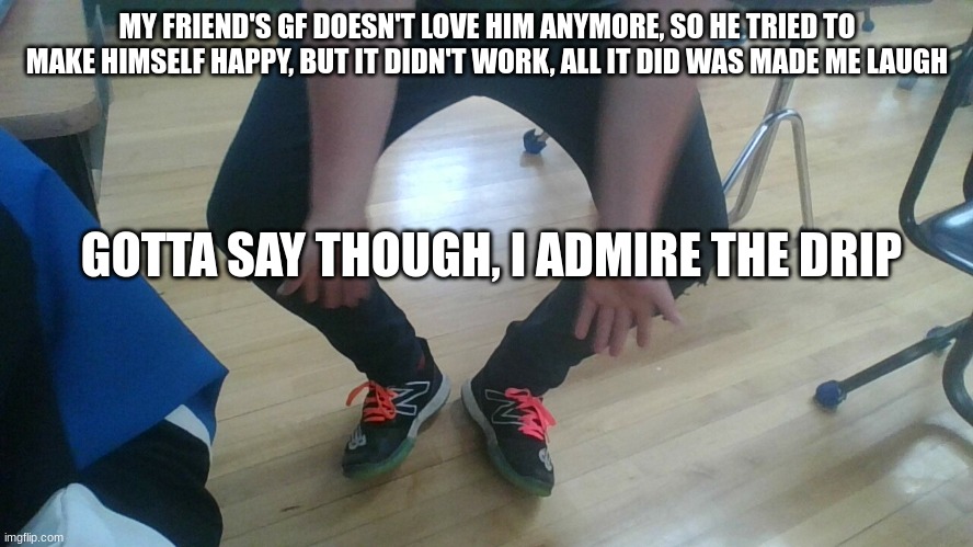 My friends shoes | MY FRIEND'S GF DOESN'T LOVE HIM ANYMORE, SO HE TRIED TO MAKE HIMSELF HAPPY, BUT IT DIDN'T WORK, ALL IT DID WAS MADE ME LAUGH; GOTTA SAY THOUGH, I ADMIRE THE DRIP | image tagged in shoes,sad friend,memes,drip | made w/ Imgflip meme maker