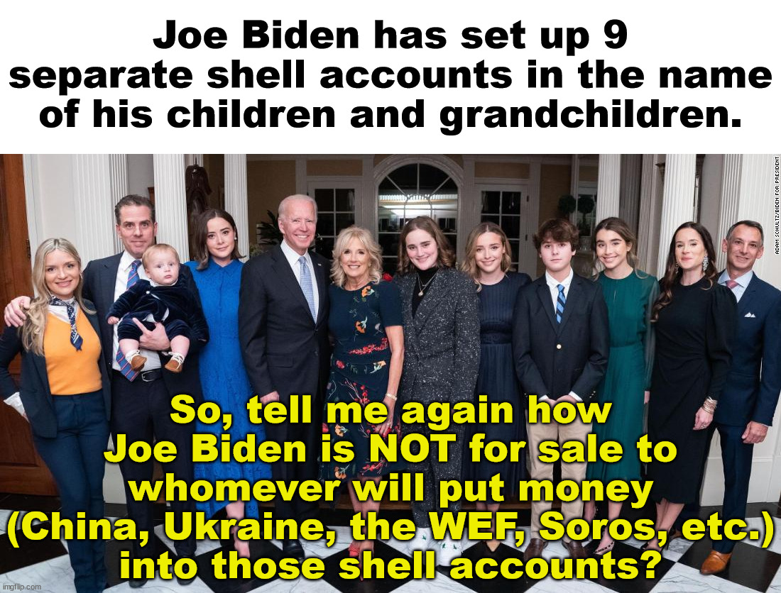 BTW this has been going on for quite awhile.  So what was Biden doing with those classified documents? | Joe Biden has set up 9 separate shell accounts in the name of his children and grandchildren. So, tell me again how Joe Biden is NOT for sale to whomever will put money
(China, Ukraine, the WEF, Soros, etc.)
into those shell accounts? | image tagged in biden crime family,traiter-in-chief,treason | made w/ Imgflip meme maker