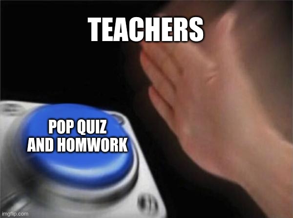 school life | TEACHERS; POP QUIZ AND HOMWORK | image tagged in memes,blank nut button | made w/ Imgflip meme maker