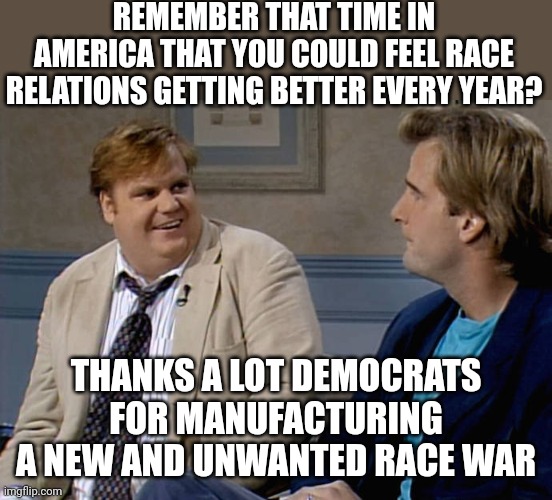 I remember, bet you do too | REMEMBER THAT TIME IN AMERICA THAT YOU COULD FEEL RACE RELATIONS GETTING BETTER EVERY YEAR? THANKS A LOT DEMOCRATS FOR MANUFACTURING A NEW AND UNWANTED RACE WAR | image tagged in remember that time,race | made w/ Imgflip meme maker