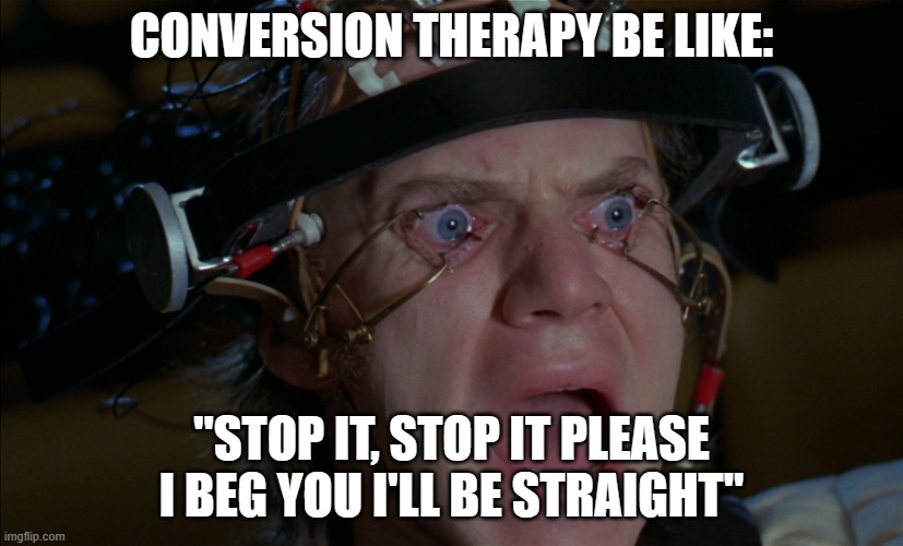 Clockwork Orange | CONVERSION THERAPY BE LIKE:; "STOP IT, STOP IT PLEASE I BEG YOU I'LL BE STRAIGHT" | image tagged in clockwork orange | made w/ Imgflip meme maker