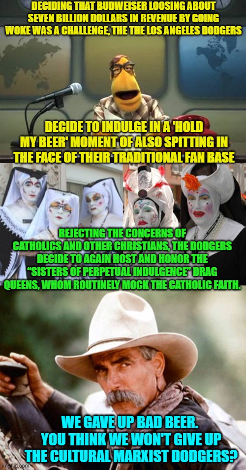 WOKE versus decency and sane community standards. | DECIDING THAT BUDWEISER LOOSING ABOUT SEVEN BILLION DOLLARS IN REVENUE BY GOING WOKE WAS A CHALLENGE, THE THE LOS ANGELES DODGERS; DECIDE TO INDULGE IN A 'HOLD MY BEER' MOMENT OF ALSO SPITTING IN THE FACE OF THEIR TRADITIONAL FAN BASE; REJECTING THE CONCERNS OF CATHOLICS AND OTHER CHRISTIANS, THE DODGERS DECIDE TO AGAIN HOST AND HONOR THE “SISTERS OF PERPETUAL INDULGENCE” DRAG QUEENS, WHOM ROUTINELY MOCK THE CATHOLIC FAITH. WE GAVE UP BAD BEER.  YOU THINK WE WON'T GIVE UP THE CULTURAL MARXIST DODGERS? | image tagged in muppet news flash | made w/ Imgflip meme maker