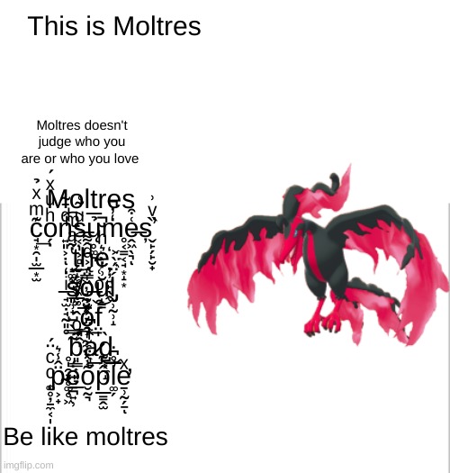 Moltres supports lgbtq+. be like moltres | This is Moltres; Moltres c̘͙̯̩̫̲͙̫͊ͫͯ̉͢o̗̣ͪͧͯ́n͍͈͕̣ͩ̄̃͑͡ͅs̶͔̩͕̻ͧ͂͑ų̥͚͉̉̅m̒̓̚͏̥͔̳͔̘͙̝͙ḙ̶͖̖͉͑͒ͅș̛̬̙̗̙̮̟̏ͮ͗ ̝͚̟̘̔͂ͣͫ͟ẗ̨̰̝͚̯͖̲͚ͬ̄ĥ̨̞͇͖̦̘̰̤͓͌e͛ͪ̆̚҉̦̦͍̙̖̭ ̶̘̫̣̘̰͈̥ͥ̒s̸͈̹̟̺̋o̶̹̫͕̘̤̭̩̍̈́͐ͩŭ̝̳͗̔̀ĺ̡̫̹̰̹̝̈́̀͐ ̱͈̭̩́ͭ̆͞o͉͎̰̼̤͓̹̽̉͟f̤̩͒̔ͦ͑͝ ̥̩̯͓̥͚̥͖̃̿̀b͈͇͎͈̞̲͂ͦ̂͡a̷͎͍ͬ͆d̺͕̼̝̀͟ ̨͚̥̦̱̼͔̩ͨͨ̈́p̴͕̟̈̂̾͛ė̠̪͍̹́o̮̰͉͂̍͞p̲̳̭̫̂̂͊͝l̛͚̗̅̊͆̇e̛̱̹̰̗̱ͯͅ; Moltres doesn't judge who you are or who you love; Be like moltres | image tagged in white background | made w/ Imgflip meme maker