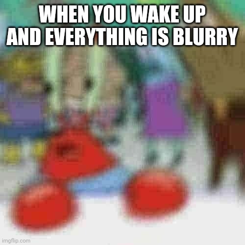 blurry mr crabs | WHEN YOU WAKE UP AND EVERYTHING IS BLURRY | image tagged in blurry mr crabs | made w/ Imgflip meme maker