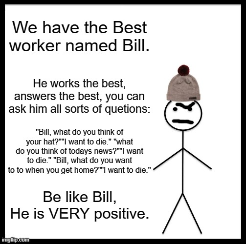 BE LIKE BILL!!!!!!!!!! | We have the Best worker named Bill. He works the best, answers the best, you can ask him all sorts of quetions:; "Bill, what do you think of your hat?""I want to die." "what do you think of todays news?""I want to die." "Bill, what do you want to to when you get home?""I want to die."; Be like Bill, He is VERY positive. | image tagged in memes,be like bill | made w/ Imgflip meme maker