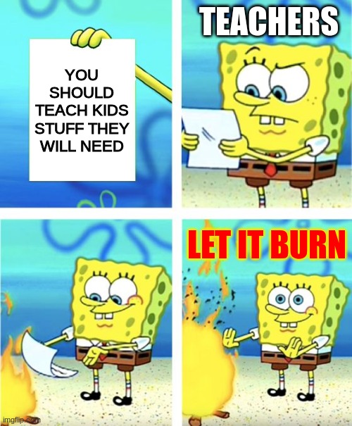 school life | TEACHERS; YOU SHOULD TEACH KIDS STUFF THEY WILL NEED; LET IT BURN | image tagged in spongebob burning paper | made w/ Imgflip meme maker