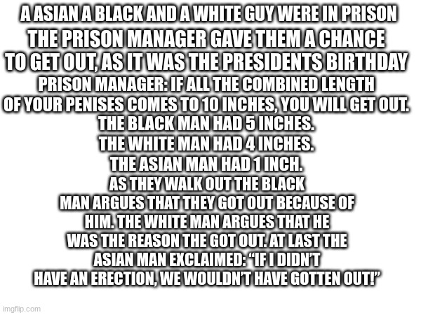 An asian, a Black and a White guy were in prison. | A ASIAN A BLACK AND A WHITE GUY WERE IN PRISON; THE PRISON MANAGER GAVE THEM A CHANCE TO GET OUT, AS IT WAS THE PRESIDENTS BIRTHDAY; PRISON MANAGER: IF ALL THE COMBINED LENGTH OF YOUR PENISES COMES TO 10 INCHES, YOU WILL GET OUT. THE BLACK MAN HAD 5 INCHES.
THE WHITE MAN HAD 4 INCHES.
THE ASIAN MAN HAD 1 INCH. AS THEY WALK OUT THE BLACK MAN ARGUES THAT THEY GOT OUT BECAUSE OF HIM. THE WHITE MAN ARGUES THAT HE WAS THE REASON THE GOT OUT. AT LAST THE ASIAN MAN EXCLAIMED: “IF I DIDN’T HAVE AN ERECTION, WE WOULDN’T HAVE GOTTEN OUT!” | image tagged in black,white,asian,meme,penis | made w/ Imgflip meme maker