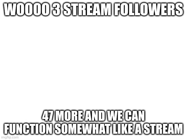 yay | WOOOO 3 STREAM FOLLOWERS; 47 MORE AND WE CAN FUNCTION SOMEWHAT LIKE A STREAM | made w/ Imgflip meme maker