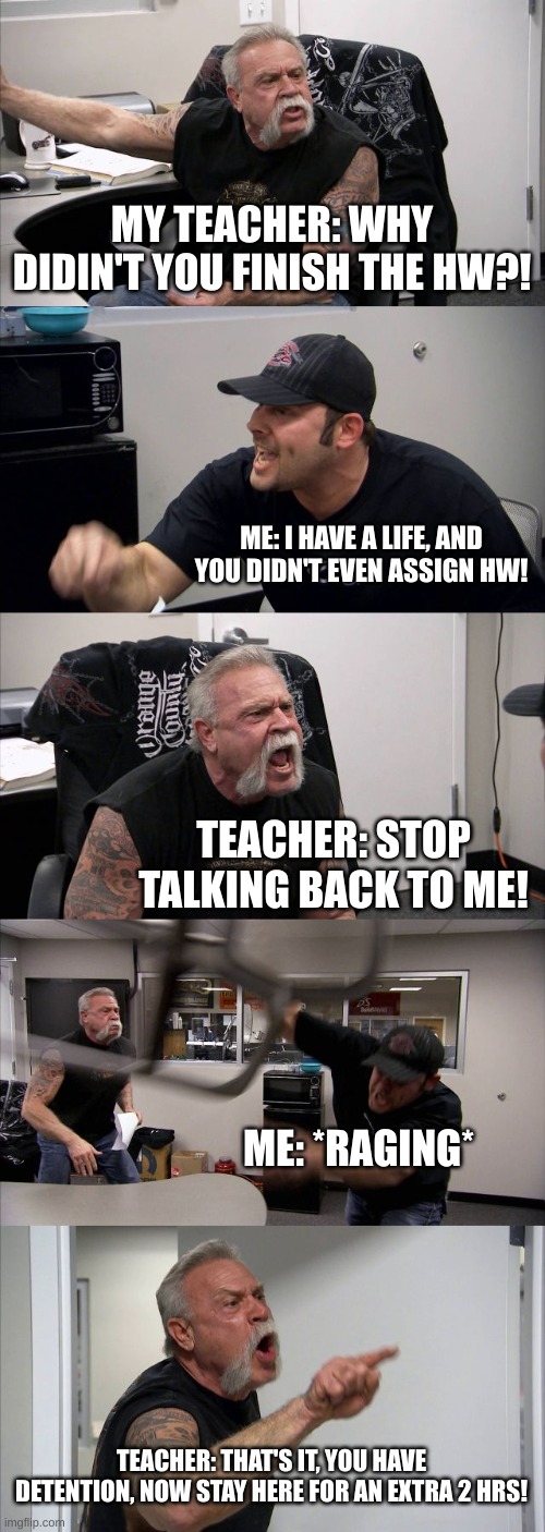 American Chopper Argument | MY TEACHER: WHY DIDIN'T YOU FINISH THE HW?! ME: I HAVE A LIFE, AND YOU DIDN'T EVEN ASSIGN HW! TEACHER: STOP TALKING BACK TO ME! ME: *RAGING*; TEACHER: THAT'S IT, YOU HAVE DETENTION, NOW STAY HERE FOR AN EXTRA 2 HRS! | image tagged in memes,american chopper argument,school,funny memes | made w/ Imgflip meme maker