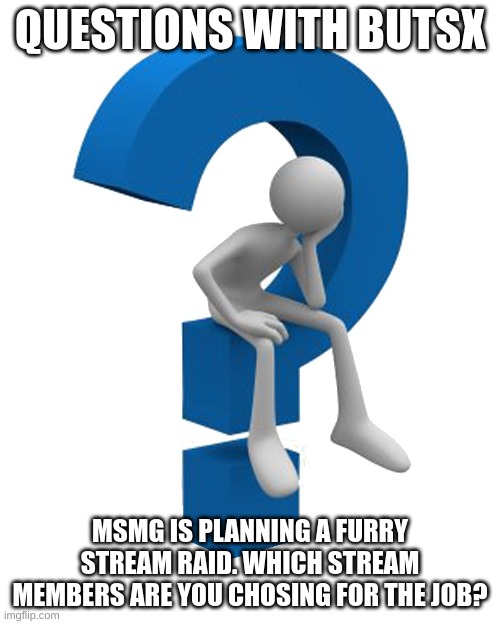 5 members max, cannot be yourself | QUESTIONS WITH BUTSX; MSMG IS PLANNING A FURRY STREAM RAID. WHICH STREAM MEMBERS ARE YOU CHOSING FOR THE JOB? | image tagged in question mark | made w/ Imgflip meme maker