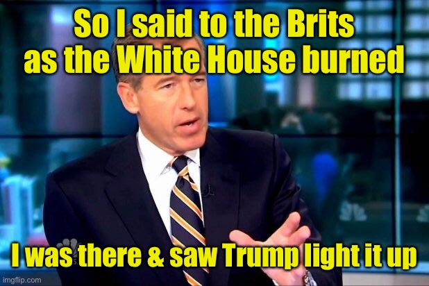 Brian Williams Was There 2 Meme | So I said to the Brits as the White House burned I was there & saw Trump light it up | image tagged in memes,brian williams was there 2 | made w/ Imgflip meme maker