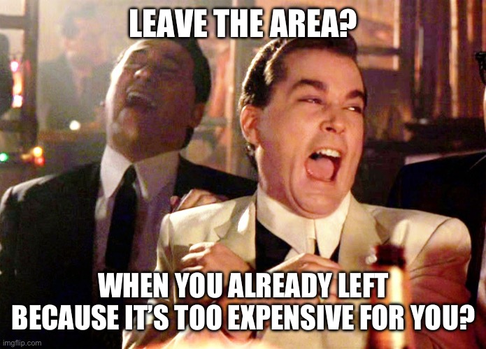 Good Fellas Hilarious | LEAVE THE AREA? WHEN YOU ALREADY LEFT BECAUSE IT’S TOO EXPENSIVE FOR YOU? | image tagged in memes,good fellas hilarious | made w/ Imgflip meme maker