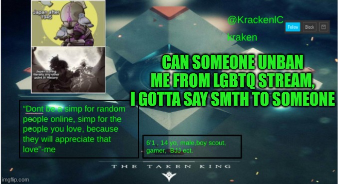 kraken destiny temp | CAN SOMEONE UNBAN ME FROM LGBTQ STREAM, I GOTTA SAY SMTH TO SOMEONE | image tagged in kraken destiny temp | made w/ Imgflip meme maker