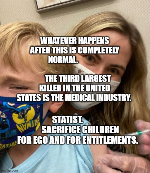 Woke Woman Gives Crying Child Covid Vaccine | WHATEVER HAPPENS AFTER THIS IS COMPLETELY NORMAL.                                         
    THE THIRD LARGEST KILLER IN THE UNITED STATES IS THE MEDICAL INDUSTRY. STATIST.                SACRIFICE CHILDREN FOR EGO AND FOR ENTITLEMENTS. | image tagged in woke woman gives crying child covid vaccine | made w/ Imgflip meme maker