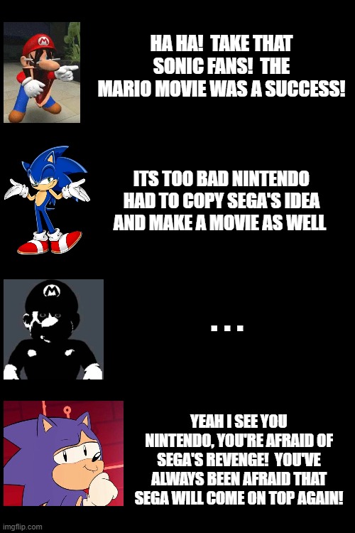 >:) | HA HA!  TAKE THAT SONIC FANS!  THE MARIO MOVIE WAS A SUCCESS! ITS TOO BAD NINTENDO HAD TO COPY SEGA'S IDEA AND MAKE A MOVIE AS WELL; . . . YEAH I SEE YOU NINTENDO, YOU'RE AFRAID OF SEGA'S REVENGE!  YOU'VE ALWAYS BEEN AFRAID THAT SEGA WILL COME ON TOP AGAIN! | image tagged in sonic,mario,revenge,meme | made w/ Imgflip meme maker