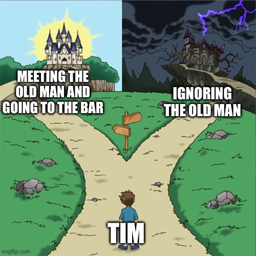 Two Paths | MEETING THE OLD MAN AND GOING TO THE BAR; IGNORING THE OLD MAN; TIM | image tagged in two paths | made w/ Imgflip meme maker