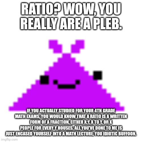 ScreamLoud763 | RATIO? WOW, YOU REALLY ARE A PLEB. IF YOU ACTUALLY STUDIED FOR YOUR 4TH GRADE MATH EXAMS, YOU WOULD KNOW THAT A RATIO IS A WRITTEN FORM OF A | image tagged in screamloud763 | made w/ Imgflip meme maker