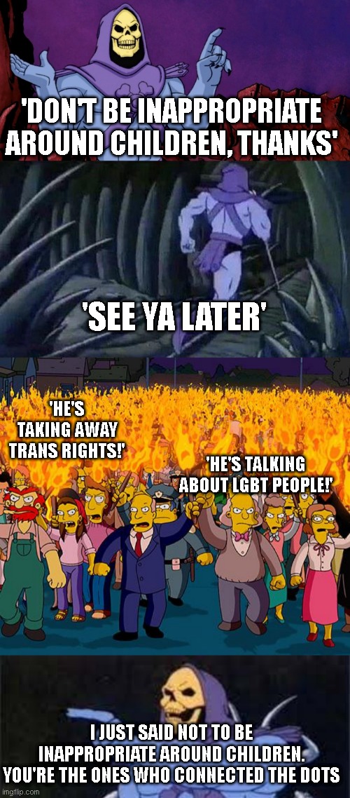 every time the libs respond like this. its hilarious. | 'DON'T BE INAPPROPRIATE AROUND CHILDREN, THANKS'; 'SEE YA LATER'; 'HE'S TAKING AWAY TRANS RIGHTS!'; 'HE'S TALKING ABOUT LGBT PEOPLE!'; I JUST SAID NOT TO BE INAPPROPRIATE AROUND CHILDREN. YOU'RE THE ONES WHO CONNECTED THE DOTS | image tagged in he man skeleton advices,angry mob,jokes on you im into that shit | made w/ Imgflip meme maker
