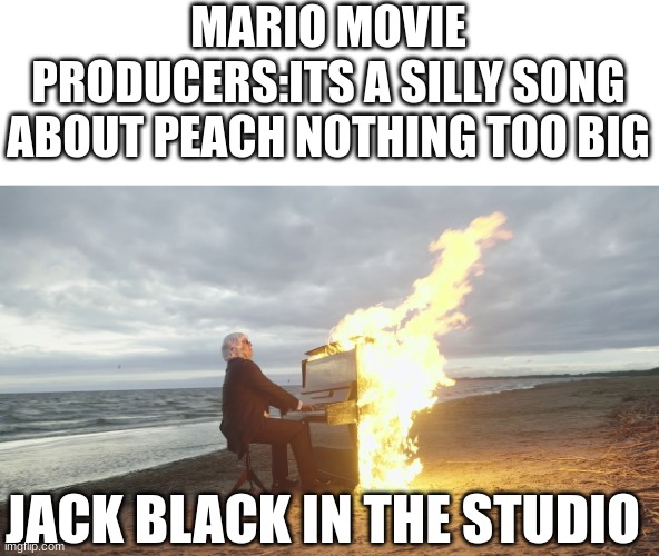 the song is literally fire tho | MARIO MOVIE PRODUCERS:ITS A SILLY SONG ABOUT PEACH NOTHING TOO BIG; JACK BLACK IN THE STUDIO | image tagged in piano in fire | made w/ Imgflip meme maker