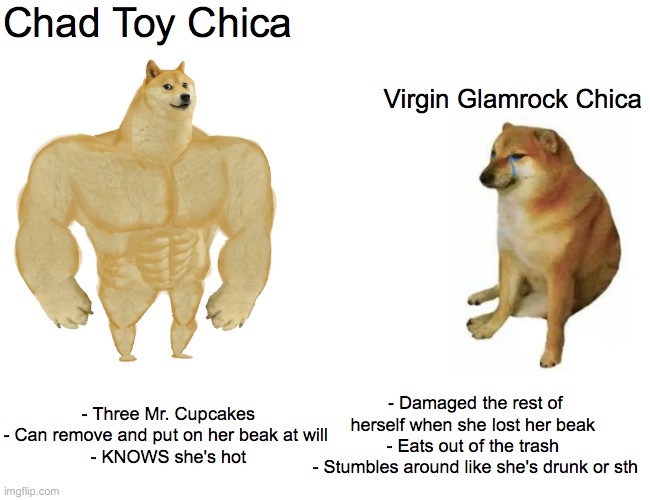 Buff Doge vs. Cheems Meme | Chad Toy Chica; Virgin Glamrock Chica; - Three Mr. Cupcakes
- Can remove and put on her beak at will 
- KNOWS she's hot; - Damaged the rest of herself when she lost her beak 
- Eats out of the trash 
- Stumbles around like she's drunk or sth | image tagged in memes,buff doge vs cheems | made w/ Imgflip meme maker