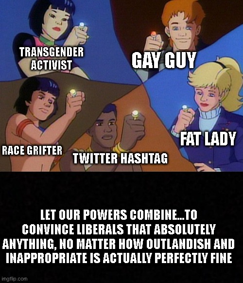 Captain planet with everybody | TRANSGENDER ACTIVIST; GAY GUY; FAT LADY; RACE GRIFTER; TWITTER HASHTAG; LET OUR POWERS COMBINE...TO CONVINCE LIBERALS THAT ABSOLUTELY ANYTHING, NO MATTER HOW OUTLANDISH AND INAPPROPRIATE IS ACTUALLY PERFECTLY FINE | image tagged in captain planet with everybody | made w/ Imgflip meme maker