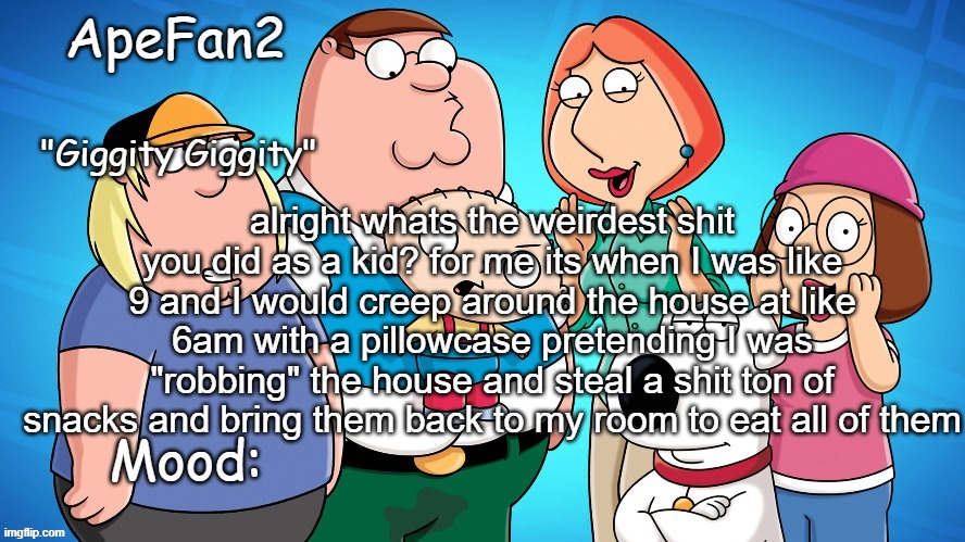 apefan2 announcement temp | alright whats the weirdest shit you did as a kid? for me its when I was like 9 and I would creep around the house at like 6am with a pillowcase pretending I was "robbing" the house and steal a shit ton of snacks and bring them back to my room to eat all of them | image tagged in apefan2 announcement temp | made w/ Imgflip meme maker
