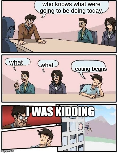 Boardroom Meeting Suggestion Meme | who knows what were going to be doing today. what; what; eating beans; I WAS KIDDING | image tagged in memes,boardroom meeting suggestion | made w/ Imgflip meme maker