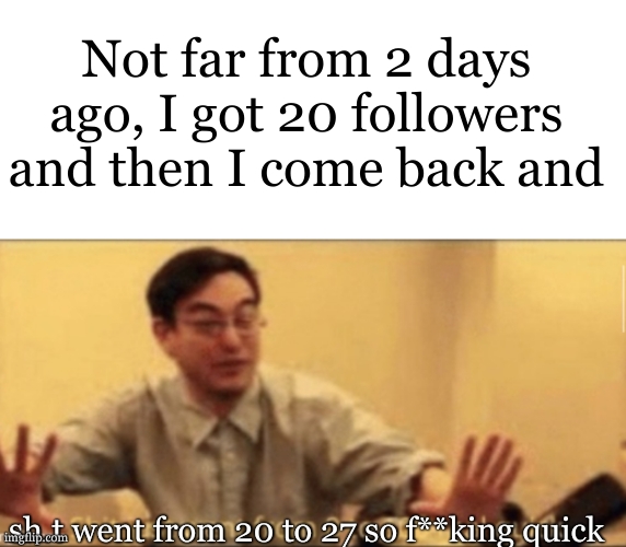 Seriously wow ! TYSM GUYS ! | Not far from 2 days ago, I got 20 followers and then I come back and; sh.t went from 20 to 27 so f**king quick | image tagged in shit just went from 0 to 100 | made w/ Imgflip meme maker