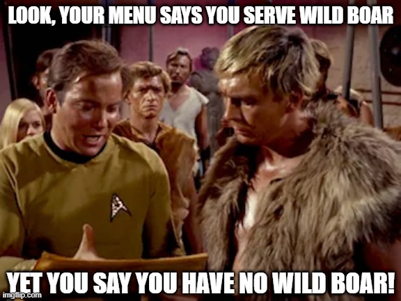 Kirk Yells at the Waiter | LOOK, YOUR MENU SAYS YOU SERVE WILD BOAR; YET YOU SAY YOU HAVE NO WILD BOAR! | image tagged in star trek kirk speech | made w/ Imgflip meme maker