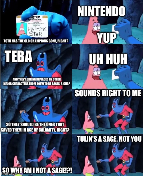 Patrick Star and Man Ray | NINTENDO; YUP; TOTK HAS THE OLD CHAMPIONS GONE, RIGHT? TEBA; UH HUH; AND THEY’RE BEING REPLACED BY OTHER MAJOR CHARACTERS FROM BOTW TO BE SAGES, RIGHT? SOUNDS RIGHT TO ME; SO THEY SHOULD BE THE ONES THAT SAVED THEM IN AGE OF CALAMITY, RIGHT? TULIN’S A SAGE, NOT YOU; SO WHY AM I NOT A SAGE!?! | image tagged in patrick star and man ray | made w/ Imgflip meme maker