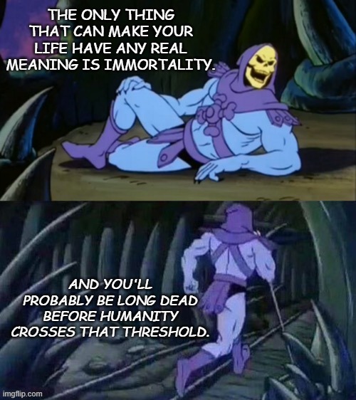 Skeletor disturbing facts | THE ONLY THING THAT CAN MAKE YOUR LIFE HAVE ANY REAL MEANING IS IMMORTALITY. AND YOU'LL PROBABLY BE LONG DEAD BEFORE HUMANITY CROSSES THAT THRESHOLD. | image tagged in skeletor disturbing facts | made w/ Imgflip meme maker